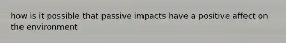 how is it possible that passive impacts have a positive affect on the environment