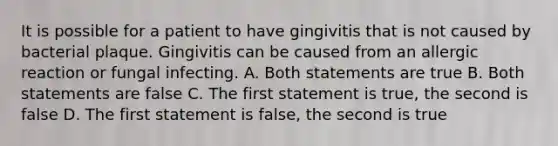 It is possible for a patient to have gingivitis that is not caused by bacterial plaque. Gingivitis can be caused from an allergic reaction or fungal infecting. A. Both statements are true B. Both statements are false C. The first statement is true, the second is false D. The first statement is false, the second is true