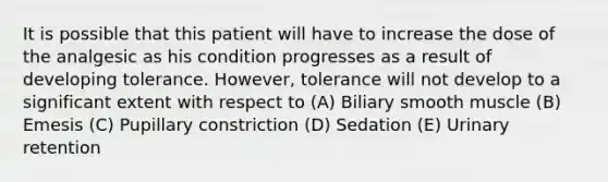 It is possible that this patient will have to increase the dose of the analgesic as his condition progresses as a result of developing tolerance. However, tolerance will not develop to a significant extent with respect to (A) Biliary smooth muscle (B) Emesis (C) Pupillary constriction (D) Sedation (E) Urinary retention