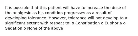 It is possible that this patient will have to increase the dose of the analgesic as his condition progresses as a result of developing tolerance. However, tolerance will not develop to a significant extent with respect to: o Constipation o Euphoria o Sedation o None of the above