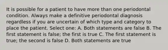 It is possible for a patient to have more than one periodontal condition. Always make a definitive periodontal diagnosis regardless if you are uncertain of which type and category to place the patient. Select one: A. Both statements are false B. The first statement is false; the first is true C. The first statement is true; the second is false D. Both statements are true