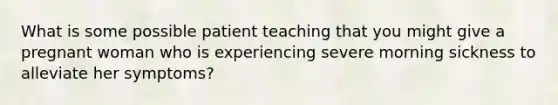 What is some possible patient teaching that you might give a pregnant woman who is experiencing severe morning sickness to alleviate her symptoms?