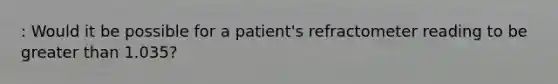 : Would it be possible for a patient's refractometer reading to be greater than 1.035?