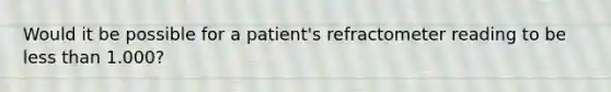 Would it be possible for a patient's refractometer reading to be less than 1.000?