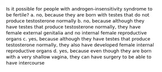 Is it possible for people with androgen-insensitivity syndrome to be fertile? a. no, because they are born with testes that do not produce testosterone normally b. no, because although they have testes that produce testosterone normally, they have female external genitalia and no internal female reproductive organs c. yes, because although they have testes that produce testosterone normally, they also have developed female internal reproductive organs d. yes, because even though they are born with a very shallow vagina, they can have surgery to be able to have intercourse