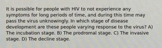 It is possible for people with HIV to not experience any symptoms for long periods of time, and during this time may pass the virus unknowingly. In which stage of disease development are these people varying response to the virus? A) The incubation stage. B) The prodromal stage. C) The invasive stage. D) The decline stage.