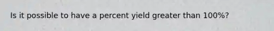 Is it possible to have a percent yield greater than 100%?