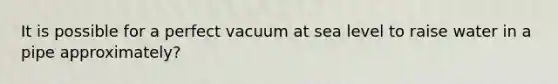 It is possible for a perfect vacuum at sea level to raise water in a pipe approximately?