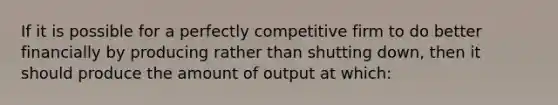 If it is possible for a perfectly competitive firm to do better financially by producing rather than shutting down, then it should produce the amount of output at which: