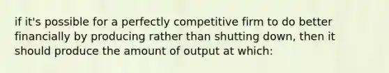 if it's possible for a perfectly competitive firm to do better financially by producing rather than shutting down, then it should produce the amount of output at which: