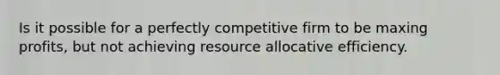 Is it possible for a perfectly competitive firm to be maxing profits, but not achieving resource allocative efficiency.