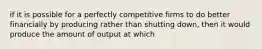 if it is possible for a perfectly competitive firms to do better financially by producing rather than shutting down, then it would produce the amount of output at which