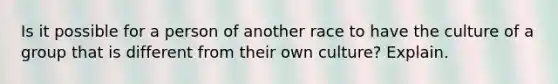 Is it possible for a person of another race to have the culture of a group that is different from their own culture? Explain.