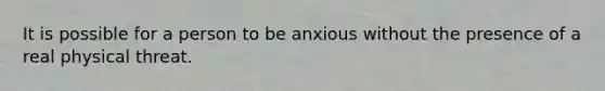 It is possible for a person to be anxious without the presence of a real physical threat.