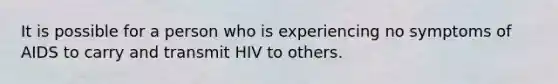 It is possible for a person who is experiencing no symptoms of AIDS to carry and transmit HIV to others.