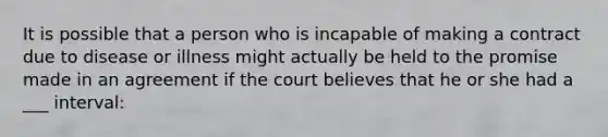 It is possible that a person who is incapable of making a contract due to disease or illness might actually be held to the promise made in an agreement if the court believes that he or she had a ___ interval: