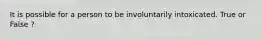 It is possible for a person to be involuntarily intoxicated. True or False ?