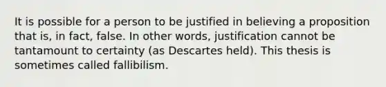 It is possible for a person to be justified in believing a proposition that is, in fact, false. In other words, justification cannot be tantamount to certainty (as Descartes held). This thesis is sometimes called fallibilism.