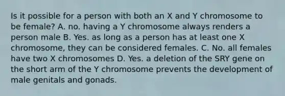 Is it possible for a person with both an X and Y chromosome to be female? A. no. having a Y chromosome always renders a person male B. Yes. as long as a person has at least one X chromosome, they can be considered females. C. No. all females have two X chromosomes D. Yes. a deletion of the SRY gene on the short arm of the Y chromosome prevents the development of male genitals and gonads.