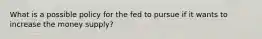 What is a possible policy for the fed to pursue if it wants to increase the money supply?