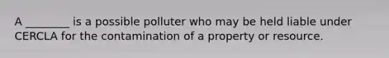 A ________ is a possible polluter who may be held liable under CERCLA for the contamination of a property or resource.