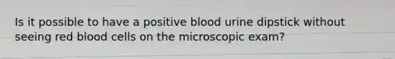 Is it possible to have a positive blood urine dipstick without seeing red blood cells on the microscopic exam?