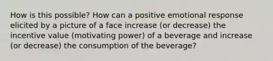 How is this possible? How can a positive emotional response elicited by a picture of a face increase (or decrease) the incentive value (motivating power) of a beverage and increase (or decrease) the consumption of the beverage?