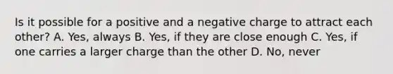 Is it possible for a positive and a negative charge to attract each other? A. Yes, always B. Yes, if they are close enough C. Yes, if one carries a larger charge than the other D. No, never