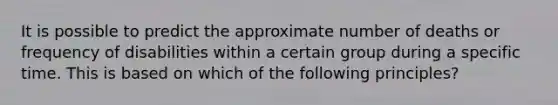 It is possible to predict the approximate number of deaths or frequency of disabilities within a certain group during a specific time. This is based on which of the following principles?