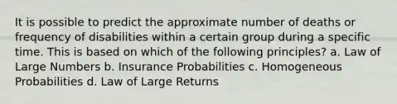 It is possible to predict the approximate number of deaths or frequency of disabilities within a certain group during a specific time. This is based on which of the following principles? a. Law of Large Numbers b. Insurance Probabilities c. Homogeneous Probabilities d. Law of Large Returns