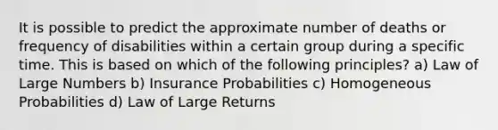 It is possible to predict the approximate number of deaths or frequency of disabilities within a certain group during a specific time. This is based on which of the following principles? a) Law of Large Numbers b) Insurance Probabilities c) Homogeneous Probabilities d) Law of Large Returns