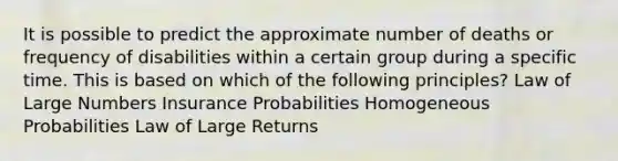 It is possible to predict the approximate number of deaths or frequency of disabilities within a certain group during a specific time. This is based on which of the following principles? Law of Large Numbers Insurance Probabilities Homogeneous Probabilities Law of Large Returns