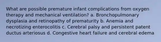 What are possible premature infant complications from oxygen therapy and mechanical ventilation? a. Bronchopulmonary dysplasia and retinopathy of prematurity b. Anemia and necrotizing enterocolitis c. Cerebral palsy and persistent patent ductus arteriosus d. Congestive heart failure and cerebral edema