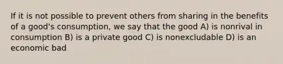 If it is not possible to prevent others from sharing in the benefits of a good's consumption, we say that the good A) is nonrival in consumption B) is a private good C) is nonexcludable D) is an economic bad