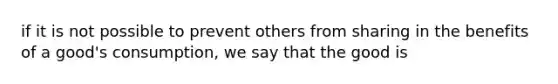 if it is not possible to prevent others from sharing in the benefits of a good's consumption, we say that the good is