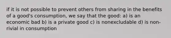 if it is not possible to prevent others from sharing in the benefits of a good's consumption, we say that the good: a) is an economic bad b) is a private good c) is nonexcludable d) is non-rivial in consumption