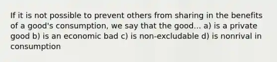 If it is not possible to prevent others from sharing in the benefits of a good's consumption, we say that the good... a) is a private good b) is an economic bad c) is non-excludable d) is nonrival in consumption