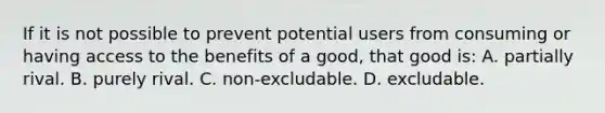 If it is not possible to prevent potential users from consuming or having access to the benefits of a good, that good is: A. partially rival. B. purely rival. C. non-excludable. D. excludable.