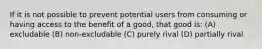 If it is not possible to prevent potential users from consuming or having access to the benefit of a good, that good is: (A) excludable (B) non-excludable (C) purely rival (D) partially rival