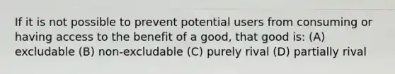 If it is not possible to prevent potential users from consuming or having access to the benefit of a good, that good is: (A) excludable (B) non-excludable (C) purely rival (D) partially rival