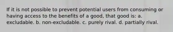 If it is not possible to prevent potential users from consuming or having access to the benefits of a good, that good is: a. excludable. b. non-excludable. c. purely rival. d. partially rival.