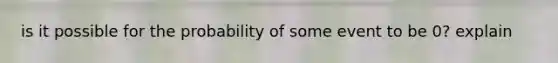 is it possible for the probability of some event to be 0? explain