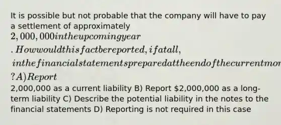 It is possible but not probable that the company will have to pay a settlement of approximately 2,000,000 in the upcoming year. How would this fact be reported, if at all, in the financial statements prepared at the end of the current month using GAAP? A) Report2,000,000 as a current liability B) Report 2,000,000 as a long-term liability C) Describe the potential liability in the notes to the financial statements D) Reporting is not required in this case