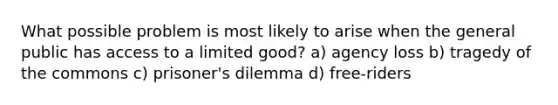 What possible problem is most likely to arise when the general public has access to a limited good? a) agency loss b) tragedy of the commons c) prisoner's dilemma d) free-riders