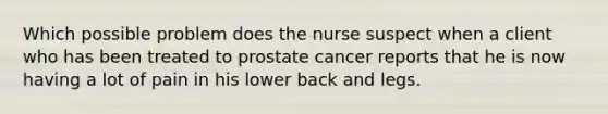 Which possible problem does the nurse suspect when a client who has been treated to prostate cancer reports that he is now having a lot of pain in his lower back and legs.