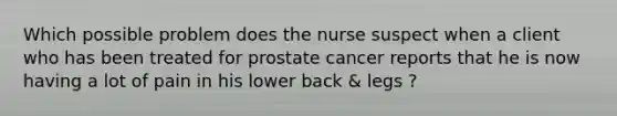 Which possible problem does the nurse suspect when a client who has been treated for prostate cancer reports that he is now having a lot of pain in his lower back & legs ?