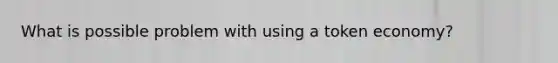 What is possible problem with using a token economy?