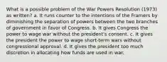 What is a possible problem of the War Powers Resolution (1973) as written? a. It runs counter to the intentions of the Framers by diminishing the separation of powers between the two branches of government in favor of Congress. b. It gives Congress the power to wage war without the president's consent. c. It gives the president the power to wage short-term wars without congressional approval. d. It gives the president too much discretion in allocating how funds are used in war.