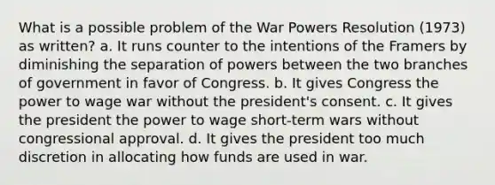 What is a possible problem of the War Powers Resolution (1973) as written? a. It runs counter to the intentions of the Framers by diminishing the separation of powers between the two branches of government in favor of Congress. b. It gives Congress the power to wage war without the president's consent. c. It gives the president the power to wage short-term wars without congressional approval. d. It gives the president too much discretion in allocating how funds are used in war.