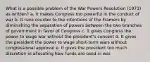 What is a possible problem of the War Powers Resolution (1973) as written? a. It makes Congress too powerful in the conduct of war b. It runs counter to the intentions of the Framers by diminishing the separation of powers between the two branches of government in favor of Congress c. It gives Congress the power to wage war without the president's consent d. It gives the president the power to wage short-term wars without congressional approval e. It gives the president too much discretion in allocating how funds are used in war.